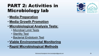 PART 2: Activities in
Microbiology lab
• Media Preparation
• Media Growth Promotion
• Microbiological Analysis Tests:
• Microbial Limit Tests
• Sterility Test
• Bacterial Endotoxin Test
• Viable Environmental Monitoring
• Rapid Microbiological Methods
Mohamed Aboelgheit mhmd.aboelgheit@gmail.com 30
 