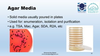 Agar Media
Mohamed Abo-Elgheit
mhmd.aboelgheit@gmail.com
35
• Solid media usually poured in plates
• Used for: enumeration, isolation and purification
• e.g. TSA, Mac. Agar, SDA, R2A, etc
 