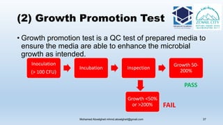 (2) Growth Promotion Test
• Growth promotion test is a QC test of prepared media to
ensure the media are able to enhance the microbial
growth as intended.
Mohamed Aboelgheit mhmd.aboelgheit@gmail.com 37
Inoculation
(> 100 CFU)
Incubation Inspection
Growth 50-
200%
Growth <50%
or >200%
PASS
FAIL
 