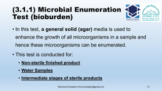 (3.1.1) Microbial Enumeration
Test (bioburden)
• In this test, a general solid (agar) media is used to
enhance the growth of all microorganisms in a sample and
hence these microorganisms can be enumerated.
• This test is conducted for:
• Non-sterile finished product
• Water Samples
• Intermediate stages of sterile products
Mohamed Aboelgheit mhmd.aboelgheit@gmail.com 41
 