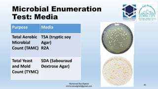 Microbial Enumeration
Test: Media
Mohamed Abo-Elgheit
mhmd.aboelgheit@gmail.com
45
Purpose Media
Total Aerobic
Microbial
Count (TAMC)
TSA (tryptic soy
Agar)
R2A
Total Yeast
and Mold
Count (TYMC)
SDA (Sabouraud
Dextrose Agar)
 