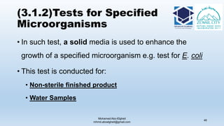 (3.1.2)Tests for Specified
Microorganisms
• In such test, a solid media is used to enhance the
growth of a specified microorganism e.g. test for E. coli
• This test is conducted for:
• Non-sterile finished product
• Water Samples
Mohamed Abo-Elgheit
mhmd.aboelgheit@gmail.com
46
 