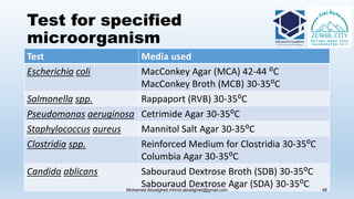 Test for specified
microorganism
Test Media used
Escherichia coli MacConkey Agar (MCA) 42-44 ⁰C
MacConkey Broth (MCB) 30-35⁰C
Salmonella spp. Rappaport (RVB) 30-35⁰C
Pseudomonas aeruginosa Cetrimide Agar 30-35⁰C
Staphylococcus aureus Mannitol Salt Agar 30-35⁰C
Clostridia spp. Reinforced Medium for Clostridia 30-35⁰C
Columbia Agar 30-35⁰C
Candida ablicans Sabouraud Dextrose Broth (SDB) 30-35⁰C
Sabouraud Dextrose Agar (SDA) 30-35⁰CMohamed Aboelgheit mhmd.aboelgheit@gmail.com 48
 