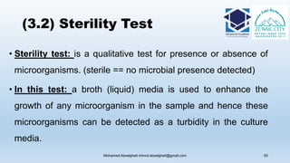 (3.2) Sterility Test
• Sterility test: is a qualitative test for presence or absence of
microorganisms. (sterile == no microbial presence detected)
• In this test: a broth (liquid) media is used to enhance the
growth of any microorganism in the sample and hence these
microorganisms can be detected as a turbidity in the culture
media.
Mohamed Aboelgheit mhmd.aboelgheit@gmail.com 50
 