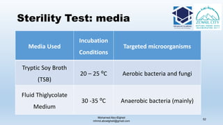 Sterility Test: media
Media Used
Incubation
Conditions
Targeted microorganisms
Tryptic Soy Broth
(TSB)
20 – 25 ⁰C Aerobic bacteria and fungi
Fluid Thiglycolate
Medium
30 -35 ⁰C Anaerobic bacteria (mainly)
Mohamed Abo-Elgheit
mhmd.aboelgheit@gmail.com
52
 