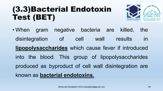 (3.3)Bacterial Endotoxin
Test (BET)
• When gram negative bacteria are killed, the
disintegration of cell wall results in
lipopolysaccharides which cause fever if introduced
into the blood. This group of lipopolysaccharides
produced as byproduct of cell wall disintegration are
known as bacterial endotoxins.
Mohamed Aboelgheit mhmd.aboelgheit@gmail.com 56
 