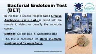 Bacterial Endotoxin Test
(BET)
• In this test, a specific reagent called Limulus
Amebocyte Lysate (LAL) is mixed with the
sample to detect or quantify the endotoxin
content.
• Methods: Gel clot BET & Quantitative BET
• This test is conducted for sterile injectable
solutions and for water feeds.
Mohamed Aboelgheit mhmd.aboelgheit@gmail.com 57
 