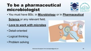 To be a pharmaceutical
microbiologist
• You must have BSc. in Microbiology or in Pharmaceutical
Science or any relevant field.
• Love to work with microbes
• Detail-oriented
• Logical thinking
• Problem solving
Mohamed Aboelgheit mhmd.aboelgheit@gmail.com 68
 