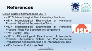 References
• United States Pharmacopoeia USP :
• <1117> Microbiological Best Laboratory Practices
• <61> Microbiological Examination of Nonsterile
Products: Microbial Enumeration Tests
• <62> Microbiological Examination of Nonsterile
Products: Tests For Specified Microorganisms
• <71> Sterility Tests
• <1111> Microbiological Examination of Nonsterile
Products: Acceptance Criteria For Pharmaceutical
Preparations And Substances For Pharmaceutical Use
• <85> Bacterial Endotoxins Test
Mohamed Abo-Elgheit
mhmd.aboelgheit@gmail.com
71
 