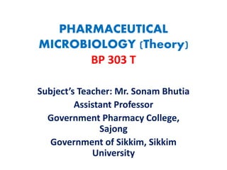 PHARMACEUTICAL
MICROBIOLOGY (Theory)
BP 303 T
Subject’s Teacher: Mr. Sonam Bhutia
Assistant Professor
Government Pharmacy College,
Sajong
Government of Sikkim, Sikkim
University
 