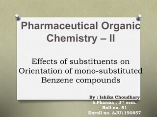 Pharmaceutical Organic
Chemistry – II
Effects of substituents on
Orientation of mono-substituted
Benzene compounds
By : Ishika Choudhary
b.Pharma ; 3rd sem.
Roll no. 51
Enroll no. AJU190857
 