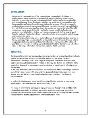 INTRODUCTION :
  Combinatorial chemistry is one of the important new methodologies developed by
  academics and researchers in the pharmaceutical, agrochemical, and biotechnology
  industries to reduce the time and costs associated with producing effective, marketable,
  and competitive new drugs. Simply put, scientists use combinatorial chemistry to create
  large populations of molecules, or libraries, that can be screened efficientlyen masse. By
  producing larger, more diverse compound libraries, companies increase the probability that
  they will find novel compounds of significant therapeutic and commercial value. The field
  represents a convergence of chemistry and biology, made possible by fundamental
  advances in miniaturization, robotics, and receptor development. And not surprisingly, it
  has also captured the attention of every major player in the pharmaceutical, biotechnology,
  and agrochemical arena.
  While combinatorial chemistry can be explained simply, its application can take a variety of
  forms, each requiring a complex interplay of classical organic synthesis techniques, rational
  drug design strategies, robotics, and scientific information management. This article will
  provide a basic overview of existing approaches to combinatorial chemistry, and will outline
  some of the unique information management problems that it generates.


DEFINITION :
Combinatorial chemistry is a technique by which large numbers of structurally distinct molecules
may be synthesised in a time and submitted for pharmacological assay. The key of
combinatorial chemistry is that a large range of analogues is synthesised using the same
reaction conditions, the same reaction vessels. In this way, the chemist can synthesise many
hundreds or thousands of compounds in one time instead of preparing only a few by simple
methodology.
In the past, chemists have traditionally made one compound at a time. For example compound
A would have been reacted with compound B to give product AB, which would have been
isolated after reaction work up and purification through crystallisation, distillation, or
chromatography.

In contrast to this approach, combinatorial chemistry offers the potential to make every
combination of compound A1 to An with compound B1 to Bn.

The range of combinatorial techniques is highly diverse, and these products could be made
individually in a parallel or in mixtures, using either solution or solid phase techniques.
Whatever the technique used the common denominator is that productivity has been amplified
beyond the levels that have been routine for the last hundred years.




                                                2
 