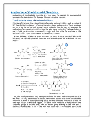 Application of Combinatorial Chemistry :
 Applications of combinatorial chemistry are very wide. For example in pharmaceutical
 companies for drug designs. For illustrate this, one a practical example:
 Transition-state analog HIV protease inhibitors.
 Extensive efforts toward the rational design of aspartyl protease inhibitors such as renin and
 HIV have led to the discovery of several transition-states analog mimics. These templates
 can serve as the central unit around which molecular diversity can be generated by
 application of appropriate chemistries. Recently, solid phase synthesis of hydroxyethylamine
 and 1,2-diol transition-state pharmacophore units and their utility for synthesis of HIV
 protease inhibitors have been reported by two different groups.
 The first instance, bifunctional linker are used by Wang to serve the dual purpose of
 protecting the hydroxyl group of these BBs and providing point for attachment on solid
 support.




 Thus, one linker possesses a vinyl ether group at one end and a free carboxylate group at
 the other. The vinyl ether moiety is reacted with diamino alcohol BB 1 under acid-catalysed
 conditions to form an acetal protecting group and the carboxylic acid group is used for
 ester-type linkage to the solid support. The other linker possesses a methyl ketone and
 carboxylic groups at the two ends, with the ketone group forming a ketal with diol 3.
 Resulting intermediates 2 and 4 are now well suited for a bi-directional solid phase


                                               3
 