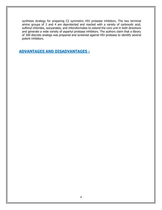 synthesis strategy for preparing C2 symmetric HIV protease inhibitors. The two terminal
 amino groups of 2 and 4 are deprotected and reacted with a variety of carboxylic acid,
 sulfonyl chlorides, isocyanates, and chloroformates to extend the core unit in both directions
 and generate a wide variety of aspartyl protease inhibitors. The authors claim that a library
 of 300 discrete analogs was prepared and screened against HIV protease to identify several
 potent inhibitors.



ADVANTAGES AND DISADVANTAGES :




                                               4
 