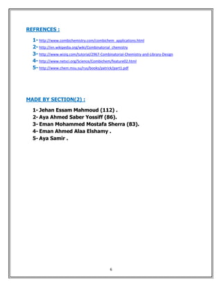 REFRENCES :

  1- http://www.combichemistry.com/combichem_applications.html
  2- http://en.wikipedia.org/wiki/Combinatorial_chemistry
  3- http://www.wiziq.com/tutorial/2967-Combinatorial-Chemistry-and-Library-Design
  4- http://www.netsci.org/Science/Combichem/feature02.html
  5- http://www.chem.msu.su/rus/books/patrick/part1.pdf




MADE BY SECTION(2) :

  1- Jehan Essam Mahmoud (112) .
  2- Aya Ahmed Saber Yossiff (86).
  3- Eman Mohammed Mostafa Sherra (83).
  4- Eman Ahmed Alaa Elshamy .
  5- Aya Samir .




                                              6
 
