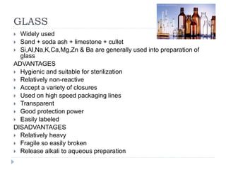 GLASS
 Widely used
 Sand + soda ash + limestone + cullet
 Si,Al,Na,K,Ca,Mg,Zn & Ba are generally used into preparation of
glass
ADVANTAGES
 Hygienic and suitable for sterilization
 Relatively non-reactive
 Accept a variety of closures
 Used on high speed packaging lines
 Transparent
 Good protection power
 Easily labeled
DISADVANTAGES
 Relatively heavy
 Fragile so easily broken
 Release alkali to aqueous preparation
 