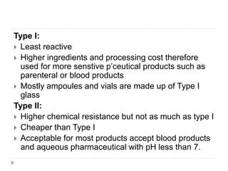 Type I:
 Least reactive
 Higher ingredients and processing cost therefore
used for more senstive p’ceutical products such as
parenteral or blood products
 Mostly ampoules and vials are made up of Type I
glass
Type II:
 Higher chemical resistance but not as much as type I
 Cheaper than Type I
 Acceptable for most products accept blood products
and aqueous pharmaceutical with pH less than 7.
 
