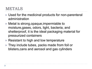 METALS
 Used for the medicinal products for non-parenteral
administration
 Metal is strong,opaque,impermiable to
moisture,gases, odors, light, bacteria, and
shetterproof, it is the ideal packaging material for
pressurized containers
 Resistant to high and low temperature
 They include tubes, packs made from foil or
blisters,cans and aerosol and gas cylinders
 