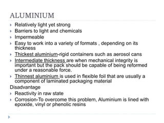 ALUMINIUM
 Relatively light yet strong
 Barriers to light and chemicals
 Impermeable
 Easy to work into a variety of formats , depending on its
thickness
 Thickest aluminium-rigid containers such as aerosol cans
 Intermediate thickness are when mechanical integrity is
important but the pack should be capable of being reformed
under a reasonable force.
 Thinnest aluminium is used in flexible foil that are usually a
component of laminated packaging material
Disadvantage
 Reactivity in raw state
 Corrosion-To overcome this problem, Aluminium is lined with
epoxide, vinyl or phenolic resins
 
