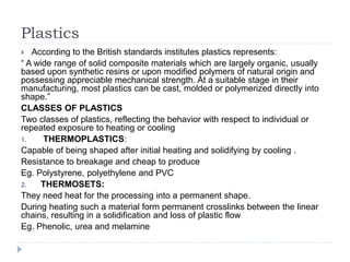 Plastics
 According to the British standards institutes plastics represents:
“ A wide range of solid composite materials which are largely organic, usually
based upon synthetic resins or upon modified polymers of natural origin and
possessing appreciable mechanical strength. At a suitable stage in their
manufacturing, most plastics can be cast, molded or polymerized directly into
shape.”
CLASSES OF PLASTICS
Two classes of plastics, reflecting the behavior with respect to individual or
repeated exposure to heating or cooling
1. THERMOPLASTICS:
Capable of being shaped after initial heating and solidifying by cooling .
Resistance to breakage and cheap to produce
Eg. Polystyrene, polyethylene and PVC
2. THERMOSETS:
They need heat for the processing into a permanent shape.
During heating such a material form permanent crosslinks between the linear
chains, resulting in a solidification and loss of plastic flow
Eg. Phenolic, urea and melamine
 