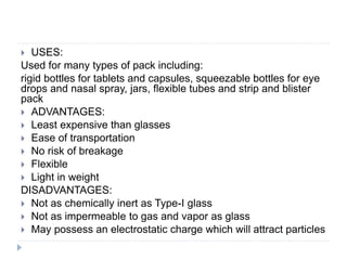  USES:
Used for many types of pack including:
rigid bottles for tablets and capsules, squeezable bottles for eye
drops and nasal spray, jars, flexible tubes and strip and blister
pack
 ADVANTAGES:
 Least expensive than glasses
 Ease of transportation
 No risk of breakage
 Flexible
 Light in weight
DISADVANTAGES:
 Not as chemically inert as Type-I glass
 Not as impermeable to gas and vapor as glass
 May possess an electrostatic charge which will attract particles
 