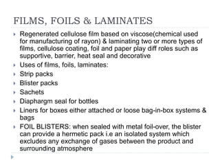 FILMS, FOILS & LAMINATES
 Regenerated cellulose film based on viscose(chemical used
for manufacturing of rayon) & laminating two or more types of
films, cellulose coating, foil and paper play diff roles such as
supportive, barrier, heat seal and decorative
 Uses of films, foils, laminates:
 Strip packs
 Blister packs
 Sachets
 Diaphargm seal for bottles
 Liners for boxes either attached or loose bag-in-box systems &
bags
 FOIL BLISTERS: when sealed with metal foil-over, the blister
can provide a hermetic pack i.e an isolated system which
excludes any exchange of gases between the product and
surrounding atmosphere
 