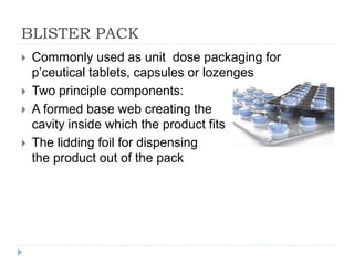 BLISTER PACK
 Commonly used as unit dose packaging for
p’ceutical tablets, capsules or lozenges
 Two principle components:
 A formed base web creating the
cavity inside which the product fits
 The lidding foil for dispensing
the product out of the pack
 