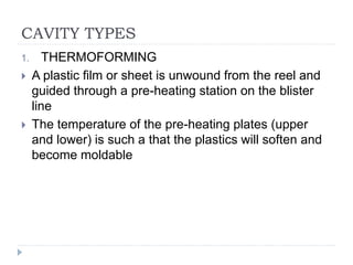 CAVITY TYPES
1. THERMOFORMING
 A plastic film or sheet is unwound from the reel and
guided through a pre-heating station on the blister
line
 The temperature of the pre-heating plates (upper
and lower) is such a that the plastics will soften and
become moldable
 