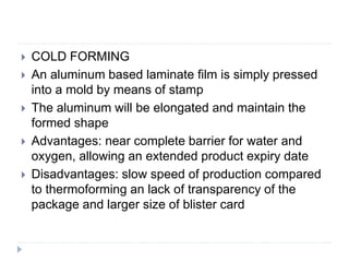  COLD FORMING
 An aluminum based laminate film is simply pressed
into a mold by means of stamp
 The aluminum will be elongated and maintain the
formed shape
 Advantages: near complete barrier for water and
oxygen, allowing an extended product expiry date
 Disadvantages: slow speed of production compared
to thermoforming an lack of transparency of the
package and larger size of blister card
 