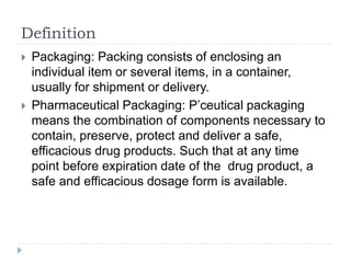Definition
 Packaging: Packing consists of enclosing an
individual item or several items, in a container,
usually for shipment or delivery.
 Pharmaceutical Packaging: P’ceutical packaging
means the combination of components necessary to
contain, preserve, protect and deliver a safe,
efficacious drug products. Such that at any time
point before expiration date of the drug product, a
safe and efficacious dosage form is available.
 