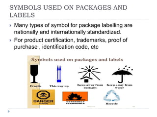 SYMBOLS USED ON PACKAGES AND
LABELS
 Many types of symbol for package labelling are
nationally and internationally standardized.
 For product certification, trademarks, proof of
purchase , identification code, etc
 