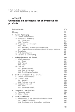 119
© World Health Organization
WHO Technical Report Series, No. 902, 2002
Annex 9
Guidelines on packaging for pharmaceutical
products
Introductory note 120
Glossary 121
1. Aspects of packaging 125
1.1 General considerations 125
1.2 Functions of packaging 127
1.2.1 Containment 127
1.2.2 Protection 127
1.3 Presentation and information 129
1.3.1 Labels 129
1.3.2 Repacking, relabelling and dispensing 130
1.3.3 Package inserts for patients (patient information leaﬂets) 131
1.4 Compliance 131
1.5 Protection of patients 131
1.6 Detection of counterfeiting 131
2. Packaging materials and closures 132
2.1 Types of material 132
2.1.1 Glass 132
2.1.2 Plastics 133
2.1.3 Metal 133
2.2 Closures 134
2.2.1 Rubber closures 134
2.2.2 Caps or overseals 135
2.2.3 Special types of closure 135
3. Quality assurance aspects of packaging 137
3.1 General considerations 137
3.2 Quality control 137
3.2.1 Sampling 138
3.2.2 Testing programme 139
3.3 Inspection and audit 139
3.3.1 Rules 139
3.3.2 Audits of suppliers 140
4. Protection of the environment 140
4.1 Packaging waste 140
4.2 Waste policies 141
5. Quality speciﬁcations 142
5.1 Requirements in The international pharmacopoeia 142
5.1.1 Packaging materials 142
5.1.2 Requirements for dosage form containers 142
 