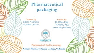 Pharmaceutical
packaging
Prepared by
Bhumi P. Suratiya
M.Pharm (Sem-I)
Guided By
Dr. Dhara Patel
(M.Pharm, PhD)
(Associate professor)
Pharmaceutical Quality Assurance
Pioneer Pharmacy Degree College, Vadodara
 