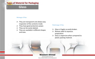 Waseem Ahmed
aqwaseem@hotmail.com
https://www.linkedin.com/in/aqwaseem/
Advantages of Glass
 They are transparent and allows easy
inspection of the contents inside.
 They have good protection power.
 They can be easily labeled.
 They are available in different shapes
and sizes.
Disadvantages of Glass
 Glass is fragile so easily broken.
 Release alkali to aqueous
preparation.
 Glass is expensive when compared to
plastic packing material.
Glass
 