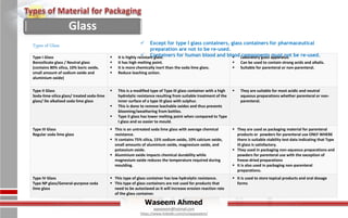 Waseem Ahmed
aqwaseem@hotmail.com
https://www.linkedin.com/in/aqwaseem/
Type I Glass
Borosilicate glass / Neutral glass
(contains 80% silica, 10% boric oxide,
small amount of sodium oxide and
aluminium oxide)
 It is highly resistant glass.
 It has high melting point.
 It is more chemically inert than the soda lime glass.
 Reduce leaching action.
 Laboratory glass apparatus.
 Can be used to contain strong acids and alkalis.
 Suitable for parenteral or non-parenteral.
Type II Glass
Soda-lime-silica glass/ treated soda-lime
glass/ De alkalized soda lime glass
 This is a modified type of Type III glass container with a high
hydrolytic resistance resulting from suitable treatment of the
inner surface of a type III glass with sulphur.
 This is done to remove leachable oxides and thus prevents
blooming/weathering from bottles.
 Type II glass has lower melting point when compared to Type
I glass and so easier to mould.
 They are suitable for most acidic and neutral
aqueous preparations whether parenteral or non-
parenteral.
Type III Glass
Regular soda lime glass
 This is an untreated soda lime glass with average chemical
resistance.
 It contains 75% silica, 15% sodium oxide, 10% calcium oxide,
small amounts of aluminium oxide, magnesium oxide, and
potassium oxide.
 Aluminium oxide impacts chemical durability while
magnesium oxide reduces the temperature required during
moulding.
 They are used as packaging material for parenteral
products or powders for parenteral use ONLY WHERE
there is suitable stability test data indicating that Type
III glass is satisfactory.
 They used in packaging non-aqueous preparations and
powders for parenteral use with the exception of
freeze-dried preparations
 It is also used in packaging non-parenteral
preparations.
Type IV Glass
Type NP glass/General-purpose soda
lime glass
 This type of glass container has low hydrolytic resistance.
 This type of glass containers are not used for products that
need to be autoclaved as it will increase erosion reaction rate
of the glass container.
 It is used to store topical products and oral dosage
forms
Types of Glass  Except for type I glass containers, glass containers for pharmaceutical
preparation are not to be re-used.
 Containers for human blood and blood components must not be re-used.
Glass
 