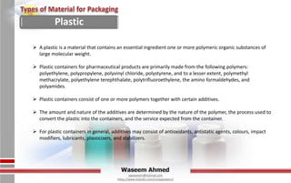 Waseem Ahmed
aqwaseem@hotmail.com
https://www.linkedin.com/in/aqwaseem/
 A plastic is a material that contains an essential ingredient one or more polymeric organic substances of
large molecular weight.
 Plastic containers for pharmaceutical products are primarily made from the following polymers:
polyethylene, polypropylene, polyvinyl chloride, polystyrene, and to a lesser extent, polymethyl
methacrylate, polyethylene terephthalate, polytrifluoroethylene, the amino formaldehydes, and
polyamides.
 Plastic containers consist of one or more polymers together with certain additives.
 The amount and nature of the additives are determined by the nature of the polymer, the process used to
convert the plastic into the containers, and the service expected from the container.
 For plastic containers in general, additives may consist of antioxidants, antistatic agents, colours, impact
modifiers, lubricants, plasticizers, and stabilizers.
Plastic
 