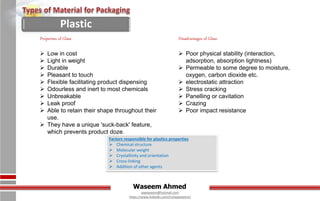 Waseem Ahmed
aqwaseem@hotmail.com
https://www.linkedin.com/in/aqwaseem/
Factors responsible for plastics properties
 Chemical structure
 Molecular weight
 Crystallinity and orientation
 Cross-linking
 Addition of other agents
Properties of Glass
 Low in cost
 Light in weight
 Durable
 Pleasant to touch
 Flexible facilitating product dispensing
 Odourless and inert to most chemicals
 Unbreakable
 Leak proof
 Able to retain their shape throughout their
use.
 They have a unique 'suck-back' feature,
which prevents product doze.
Disadvantages of Glass
 Poor physical stability (interaction,
adsorption, absorption lightness)
 Permeable to some degree to moisture,
oxygen, carbon dioxide etc.
 electrostatic attraction
 Stress cracking
 Panelling or cavitation
 Crazing
 Poor impact resistance
Plastic
 
