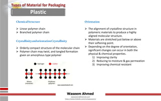Waseem Ahmed
aqwaseem@hotmail.com
https://www.linkedin.com/in/aqwaseem/
Orientation
 The alignment of crystalline structure in
polymeric materials to produce a highly
aligned molecular structure.
 Materials are stretched just below or above
their softening point.
 Depending on the degree of orientation,
significant changes can occur in both the
physical & chemical properties.
1) Improving clarity
2) Reducing to moisture & gas permeation
3) Improving chemical resistant
ChemicalStructure
 Linear polymer chain
 Branched polymer chain
CrystallinityandorientationCrystallinity
 Orderly compact structure of the molecular chain
 Polymer chain may twist, and tangled formation
given an amorphous type polymer
Plastic
 