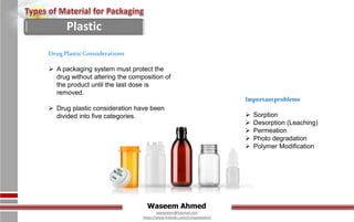 Waseem Ahmed
aqwaseem@hotmail.com
https://www.linkedin.com/in/aqwaseem/
Importantproblems
 Sorption
 Desorption (Leaching)
 Permeation
 Photo degradation
 Polymer Modification
DrugPlasticConsiderations
 A packaging system must protect the
drug without altering the composition of
the product until the last dose is
removed.
 Drug plastic consideration have been
divided into five categories.
Plastic
 