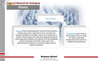 Waseem Ahmed
aqwaseem@hotmail.com
https://www.linkedin.com/in/aqwaseem/
Types of Plastic
Thermosets (Thermosetting plastics consist of those plastics
plastics that, when subjected to heat, normally will
become infusible or insoluble, and as such cannot be re-
melted. These plastics are used when good dimensional
and temperature stability are required. The formaldehyde
plastics have been found the most used in the
pharmaceutical industry as closures for glass and /or
plastics containers.
Thermoplastics consist of those
those plastics that normally
are rigid at operating
temperatures but can be re-
melted and reprocessed.
Plastic
 