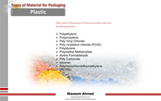 Waseem Ahmed
aqwaseem@hotmail.com
https://www.linkedin.com/in/aqwaseem/
Plastic used for Pharmaceutical Products are primarily made form
the following polymers
 Polyethylene
 Polypropylene
 Poly Vinyl Chloride
 Poly vinylidene chloride (PVdC)
 Polystyrene
 Polymethyl Methacrylate
 Amino Formaldehyde
 Poly Carbonate
 Ionomer
 Polymonochlorotrifluoroethylene
(PCTFE)
Plastic
 