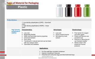 Waseem Ahmed
aqwaseem@hotmail.com
https://www.linkedin.com/in/aqwaseem/
Polyethylene
1. Low density polyethylene (LDPE) – branched
chain
2. High density polyethylene (HDPE) – linear
chain
High density
polyethylene
(HDPE)
Characteristics:
 Low cost
 Moderately flexible
 Stiffer and has better barrier properties
 Chemical resistant
 Poor clarity
 Translucent in natural start and can be tinted
with any opaque colour
 Odourless and tasteless
Advantages:
 Low cost
 Good moisture barrier
 Not attack by most
solvent
Disadvantage:
 Poor barrier for oxygen
and other gases
 Orders and flavours are
sometime lost
 Perfume or flavouring oil
can transpire rapidly
 Stress-crack in the
presence of some
products
Applications:
 For thin-wall blow moulded containers
 Injection moulding of closures
 Industrial and consumer bags and thermoformed trays
Plastic
 
