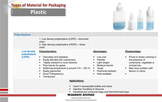 Waseem Ahmed
aqwaseem@hotmail.com
https://www.linkedin.com/in/aqwaseem/
Polyethylene
1. Low density polyethylene (LDPE) – branched
chain
2. High density polyethylene (HDPE) – linear
chain
Low density
polyethylene
(LDPE)
Characteristics:
 Odourless and tasteless
 Easily blended with copolymers.
 Highly resistant to most solvents
 Poor barrier for gases
 Softening temperature is around 110 – 150 oC
 Easily pigmented
 Good Transparency
 Translucent
Advantages:
 Low cost
 Flexible
 Light weight
 Moisture barrier
 Tough
 Chemical resistant
 Heat sealable
Disadvantage:
 Prone to stress cracking in
the presence of
surfactants, vegetable or
mineral oils.
 May have problem with
flavour or odors.

Applications:
 Used in squeezable bottles and tubes.
 Injection moulding of closures
 Industrial and consumer bags and thermoformed trays
Plastic
 