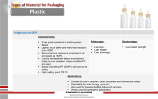 Waseem Ahmed
aqwaseem@hotmail.com
https://www.linkedin.com/in/aqwaseem/
Polypropylene(PP)
Characteristics:
 It has good resistance to cracking when
flexed.
 Lighter, much stiffer and more heat resistant
than HDPE
 Same chemical resistance properties to oil
and gases as HDPE
 Can be sterilized with steam and ethylene
oxide, but not radiation, unless modified PP
are used.
 Biaxial orientation PP (BOPP) will improve its
clarity.
 High melting point 170 oC.
Advantages:
 Low cost
 Light weight
 Less shrinkage
Disadvantage:
 Low impact strength
Applications:
 Suitable for use in closures, tablet containers and intravenous bottles
 Used wildly for solid dosage products.
 Also used for squeeze bottles, tubes and syringes.
 Widely used for ophthalmic preparation.
Plastic
 