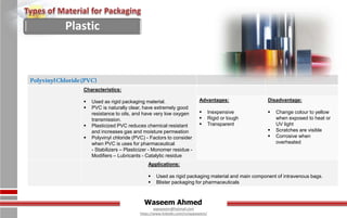 Waseem Ahmed
aqwaseem@hotmail.com
https://www.linkedin.com/in/aqwaseem/
PolyvinylChloride(PVC)
Characteristics:
 Used as rigid packaging material.
 PVC is naturally clear, have extremely good
resistance to oils, and have very low oxygen
transmission.
 Plasticized PVC reduces chemical resistant
and increases gas and moisture permeation
 Polyvinyl chloride (PVC) - Factors to consider
when PVC is uses for pharmaceutical
- Stabilizers – Plasticizer - Monomer residue -
Modifiers – Lubricants - Catalytic residue
Advantages:
 Inexpensive
 Rigid or tough
 Transparent
Disadvantage:
 Change colour to yellow
when exposed to heat or
UV light
 Scratches are visible
 Corrosive when
overheated
Applications:
 Used as rigid packaging material and main component of intravenous bags.
 Blister packaging for pharmaceuticals
Plastic
 