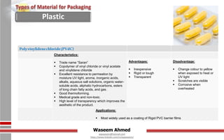 Waseem Ahmed
aqwaseem@hotmail.com
https://www.linkedin.com/in/aqwaseem/
Polyvinylidenechloride(PVdC)
Characteristics:
 Trade name “Saran”
 Copolymer of vinyl chloride or vinyl acetate
and vinylidene chloride
 Excellent resistance to permeation by
moisture UV light, aroma, inorganic acids,
alkalis, aqueous salt solutions, organic water-
soluble acids, aliphatic hydrocarbons, esters
of long chain fatty acids, and gas.
 Good thermoforming.
 Medical grade and non-toxic.
 High level of transparency which improves the
aesthetic of the product.
Advantages:
 Inexpensive
 Rigid or tough
 Transparent
Disadvantage:
 Change colour to yellow
when exposed to heat or
UV light
 Scratches are visible
 Corrosive when
overheated
Applications:
 Most widely used as a coating of Rigid PVC barrier films
Plastic
 