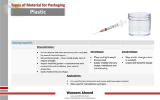 Waseem Ahmed
aqwaseem@hotmail.com
https://www.linkedin.com/in/aqwaseem/
Polystyrene(PS)
Characteristics:
 PS has relative low heat resistance and is attacked
by several chemical agents.
 Conventional grade – clear crystal grade, lack of
impact strength.
 Impact-modified graded – copolymerized with
acrylonitrile and butadiene, poor optical
properties.
 Easily molded into any shape.
Advantages:
 Clear and light weight
 Economical
 Easily molded into any
shape, metallized and
hot-stamping.
Disadvantage:
 May shrink, change colour
in sunlight.
 Craze and become cloudy
Applications:
 It is used for jars ointments and cream with low water content.
 Also used to manufacture syringes.
Plastic
 