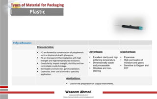 Waseem Ahmed
aqwaseem@hotmail.com
https://www.linkedin.com/in/aqwaseem/
Polycarbonates
Characteristics:
 PC are formed by condensation of polyphenols
such as bisphenol-A with phosgene.
 PC are transparent thermoplastics with high
strength and high temperatures resistance.
 Good clarity, impact strength, ductility and low
controllable mold shrinkage.
 Sterilizable and tolerates gamma radiation.
 Expensive, their use is limited to specialty
application.
Advantages:
 Excellent clarity and high
softening temperature.
 Dimensionally stable
and processable
 Odorless and non-
staining
Disadvantage:
 Expensive
 High permeation of
moisture and gases
 Sensitive to Oxygen and
CO2
Applications:
 Used in the preparation of surgical instruments.
Plastic
 