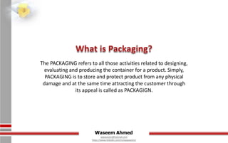 Waseem Ahmed
aqwaseem@hotmail.com
https://www.linkedin.com/in/aqwaseem/
The PACKAGING refers to all those activities related to designing,
evaluating and producing the container for a product. Simply,
PACKAGING is to store and protect product from any physical
damage and at the same time attracting the customer through
its appeal is called as PACKAGIGN.
 