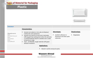 Waseem Ahmed
aqwaseem@hotmail.com
https://www.linkedin.com/in/aqwaseem/
Ionomer
Characteristics:
 Ionomer are sodium or zinc salts of ethylene/
methacrylic acid copolymers.
 Ionomer are used as an inner ply in laminates,
offering god heat sealing (even when the seal area
is contaminated by liquid or powder) over a wide
temperature range.
 Clear , semiflexible, tough materials with good
abrasion resistance.
Manufacturers
Dow
SKGlobalChemical
Ineos
ExxonMobil
Entec
Lyondellbasell
Advantages:
 excellent adhesion to
aluminium and other polar
substrates
Disadvantage:
 Expensive
Applications:
 Valued in sachet and pouch packs.
Plastic
 
